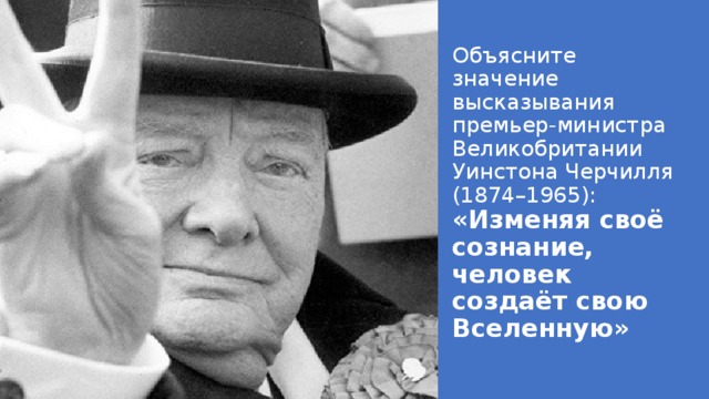 Объясните значение высказывания премьер-министра Великобритании Уинстона Черчилля (1874–1965): «Изменяя своё сознание, человек создаёт свою Вселенную»   