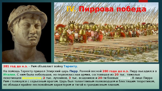 IV. Пиррова победа 281 год до н.э. – Рим объявляет войну Таренту . На помощь Таренту пришел Эпирский царь Пирр . Ранней весной 280 года до н.э. Пирр высадился в Италии . С ним была небольшая, но первоклассная армия, состоявшая из 20 тыс. тяжелых пехотинцев- фалангитов , 2 тыс. лучников, 3 тыс. всадников и 20 -ти боевых слонов . В лице Пирра Рим столкнулся с серьезным врагом. Царь был талантливым полководцем и блестящим теоретиком, но обладал крайне неспокойным характером и тягой к грандиозным планам. 