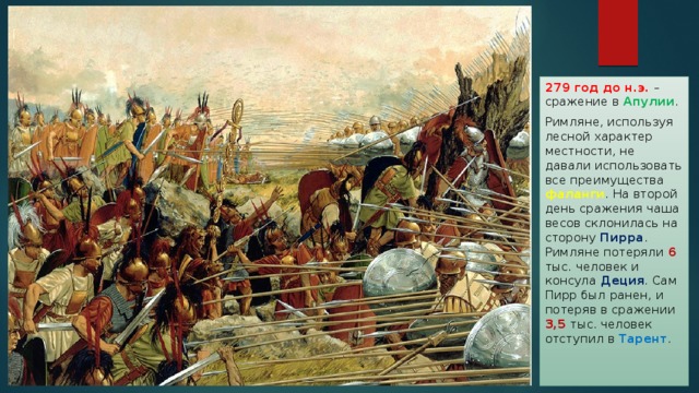 279 год до н.э. – сражение в Апулии . Римляне, используя лесной характер местности, не давали использовать все преимущества фаланги . На второй день сражения чаша весов склонилась на сторону Пирра . Римляне потеряли 6 тыс. человек и консула Деция . Сам Пирр был ранен, и потеряв в сражении 3,5 тыс. человек отступил в Тарент . 