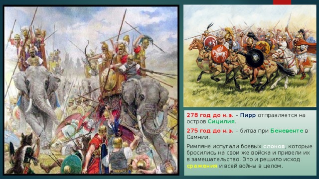 278 год до н.э. – Пирр отправляется на остров Сицилия . 275 год до н.э. – битва при Беневенте в Самнии. Римляне испугали боевых слонов , которые бросились на свои же войска и привели их в замешательство. Это и решило исход сражения и всей войны в целом. 