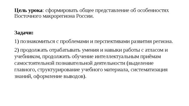 Цель урока : сформировать общее представление об особенностях Восточного макрорегиона России.   Задачи: 1) познакомиться с проблемами и перспективами развития региона. 2) продолжать отрабатывать умения и навыки работы с атласом и учебником, продолжить обучение интеллектуальным приёмам самостоятельной познавательной деятельности (выделение главного, структурирование учебного материала, систематизация знаний, оформление выводов). 