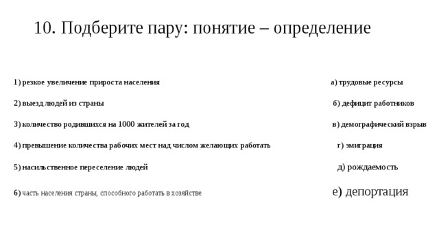 10. Подберите пару: понятие – определение   1) резкое увеличение прироста населения а) трудовые ресурсы 2) выезд людей из страны б) дефицит работников 3) количество родившихся на 1000 жителей за год в) демографический взрыв 4) превышение количества рабочих мест над числом желающих работать г) эмиграция 5) насильственное переселение людей д) рождаемость 6) часть населения страны, способного работать в хозяйстве е) депортация 