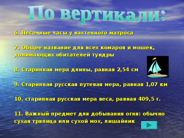 6. Песочные часы у вахтенного матроса  7. Общее название для всех комаров и мошек, донимающих обитателей тундры  8. Старинная мера длины, равная 2,54 см  9. Старинная русская путевая мера, равная 1,07 км  10. старинная русская мера веса, равная 409,5 г.  11. Важный предмет для добывания огня: обычно сухая тряпица или сухой мох, лишайник 