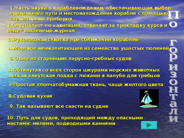 1.Часть науки о кораблевождении, обеспечивающая выбор правильного пути и местонахождения корабля с помощью специальных приборов 2.Специалист по навигации, отвечает за прокладку курса и ведет вахтенный журнал 3.Рукопашная схватка при сближении кораблей 4.Морское млекопитающее из семейства ушастых тюленей 5.Одно из старейших парусно-гребных судов 6.Обтянутая со всех сторон шкурами морских животных легкая алеутская лодка с люками в палубе для гребцов 7.Простая хлопчатобумажная ткань, чаще желтого цвета 8.Судовая кухня 9. Так называют все снасти на судне 10. Путь для судов, проходящий между опасными местами: мелями, подводными камнями 