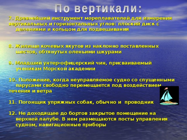 7. Древнейший инструмент мореплавателей для измерения вертикальных и горизонтальных углов: плоский диск с делениями и кольцом для подвешивания   8. Жилище кочевых якутов из наклонно поставленных шестов, обтянутых оленьими шкурами  9. Младший унтер-офицерский чин, присваиваемый ученикам Морской академии  10. Положение, когда неуправляемое судно со спущенными парусами свободно перемещается под воздействием течения и ветра  11. Погонщик упряжных собак, обычно и проводник  12. Не доходящее до бортов закрытое помещение на верхней палубе. В нем размещаются посты управления судном, навигационные приборы 