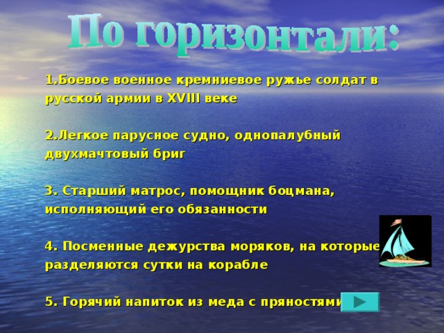 1.Боевое военное кремниевое ружье солдат в русской армии в XVIII веке  2.Легкое парусное судно, однопалубный двухмачтовый бриг  3. Старший матрос, помощник боцмана, исполняющий его обязанности  4. Посменные дежурства моряков, на которые разделяются сутки на корабле  5. Горячий напиток из меда с пряностями 