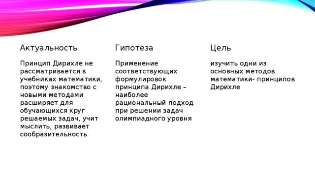 Актуальность Гипотеза Цель Принцип Дирихле не рассматривается в учебниках математики, поэтому знакомство с новыми методами расширяет для обучающихся круг решаемых задач, учит мыслить, развивает сообразительность Применение соответствующих формулировок принципа Дирихле – наиболее рациональный подход при решении задач олимпиадного уровня изучить одни из основных методов математики- принципов Дирихле 