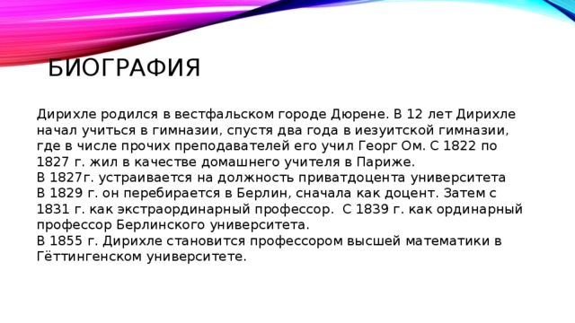 Биография Дирихле родился в вестфальском городе Дюрене. В 12 лет Дирихле начал учиться в гимназии, спустя два года в иезуитской гимназии, где в числе прочих преподавателей его учил Георг Ом. С 1822 по 1827 г. жил в качестве домашнего учителя в Париже. В 1827г. устраивается на должность приватдоцента университета В 1829 г. он перебирается в Берлин, сначала как доцент. Затем с 1831 г. как экстраординарный профессор. С 1839 г. как ординарный профессор Берлинского университета. В 1855 г. Дирихле становится профессором высшей математики в Гёттингенском университете. 