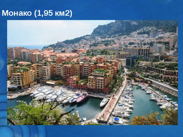 Монако (1,95 км2) Другой суверенный город-государство – это Княжество Монако. Если говорить правильнее, то государство состоит не из единственного города, а единственной коммуны, находящейся в окружении Франции и моря. Это государство – многократный рекордсмен: имеет самую высокую плотность населения в Европе (16,403.6 человек на квадратный километр) и самый низкий в мире уровень безработицы (просто непобедимый уровень безработицы – 0%)  