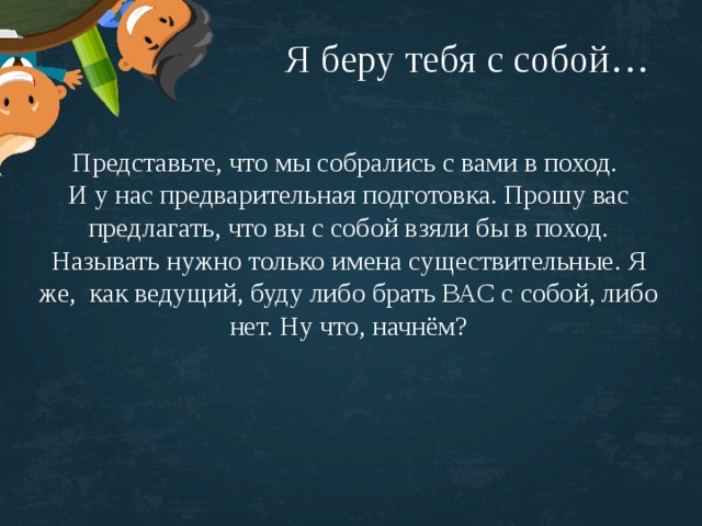 Я беру тебя с собой… Представьте, что мы собрались с вами в поход. И у нас предварительная подготовка. Прошу вас предлагать, что вы с собой взяли бы в поход. Называть нужно только имена существительные. Я же, как ведущий, буду либо брать ВАС с собой, либо нет. Ну что, начнём? 