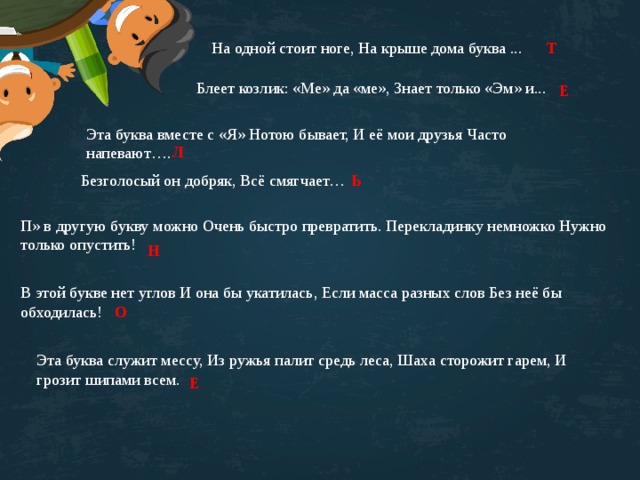 На одной стоит ноге, На крыше дома буква ... Т Блеет козлик: «Ме» да «ме», Знает только «Эм» и... Е Эта буква вместе с «Я» Нотою бывает, И её мои друзья Часто напевают…. Л Безголосый он добряк, Всё смягчает… Ь П» в другую букву можно Очень быстро превратить. Перекладинку немножко Нужно только опустить! Н В этой букве нет углов И она бы укатилась, Если масса разных слов Без неё бы обходилась!   О Эта буква служит мессу, Из ружья палит средь леса, Шаха сторожит гарем, И грозит шипами всем. Е 