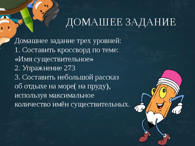 ДОМАШЕЕ ЗАДАНИЕ Домашнее задание трех уровней: 1. Составить кроссворд по теме: «Имя существительное» 2. Упражнение 273 3. Составить небольшой рассказ об отдыхе на море( на пруду), используя максимальное количество имён существительных. 