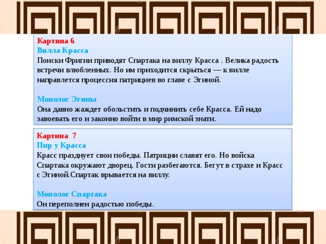 Картина 6 Вилла Красса Поиски Фригии приводят Спартака на виллу Красса . Велика радость встречи влюбленных. Но им приходится скрыться — к вилле направлется процессия патрициев во главе с Эгиной. Монолог Эгины Она давно жаждет обольстить и под­чинить себе Красса. Ей надо завоевать его и законно войти в мир римской знати. Картина 7 Пир у Красса Красс празднует свои победы. Патриции славят его. Но войска Спартака окружают дворец. Гости разбегаются. Бегут в страхе и Красс с Эгиной.Спартак врывается на виллу. Монолог Спартака Он пере­полнен радостью победы. 