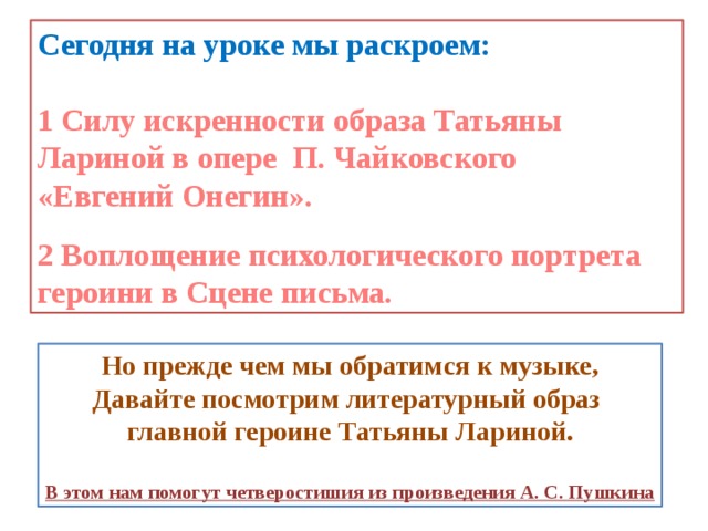 Сегодня на уроке мы раскроем:  1 Силу искренности образа Татьяны Лариной в опере П. Чайковского «Евгений Онегин».  2 Воплощение психологического портрета героини в Сцене письма. Но прежде чем мы обратимся к музыке, Давайте посмотрим литературный образ главной героине Татьяны Лариной.  В этом нам помогут четверостишия из произведения А. С. Пушкина 