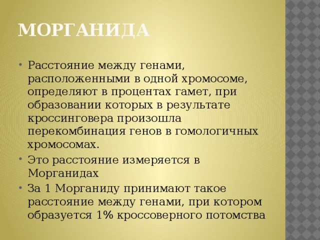 Морганида Расстояние между генами, расположенными в одной хромосоме, определяют в процентах гамет, при образовании которых в результате кроссинговера произошла перекомбинация генов в гомологичных хромосомах. Это расстояние измеряется в Морганидах За 1 Морганиду принимают такое расстояние между генами, при котором образуется 1% кроссоверного потомства 