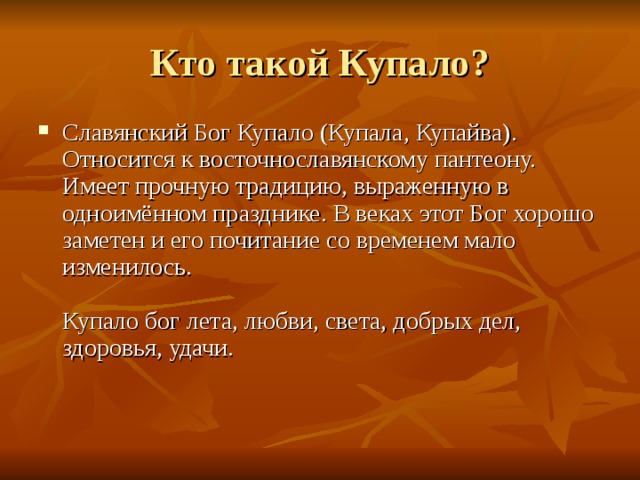 Кто такой Купало ? Славянский Бог Купало (Купала, Купайва). Относится к восточнославянскому пантеону. Имеет прочную традицию, выраженную в одноимённом празднике. В веках этот Бог хорошо заметен и его почитание со временем мало изменилось.   Купало бог лета, любви, света, добрых дел, здоровья, удачи.    