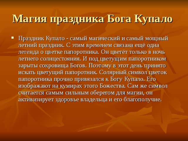 Праздник Купало - самый магический и самый мощный летний праздник. С этим временем связана ещё одна легенда о цветке папоротника. Он цветёт только в ночь летнего солнцестояния. И под цветущим папоротником зарыты сокровища Богов. Поэтому в этот день принято искать цветущий папоротник. Солярный символ цветок папоротника прочно привязался к Богу Купало. Его изображают на кумирах этого Божества. Сам же символ считается самым сильным оберегом для магии, он активизирует здоровье владельца и его благополучие.    