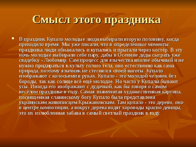 В праздник Купало молодые люди выбирали вторую половину, когда приходило время. Мы уже писали, что в определённые моменты праздника люди обнажались и купались и прыгали через костёр. В эту ночь молодые выбирали себе пару, дабы в Осенние деды сыграть уже свадебку - Любомир. Сам процесс для язычества вполне обычный и не нужно придираться к культу голого тела, оно естественно как сама природа, поэтому язычник не стеснялся своей наготы. Купало изображают с колосьями в руках. Купало - это молодой человек без бороды, так как солнце всё ещё молодое. Но часто у Купалы бывают усы. Иногда его изображают с дудочкой, как бы говоря о самом весёлом празднике в году. Самая знаменитая художественная картина, посвященная славянскому богу Купало была представлена украинским живописцем Крыжановским. Там купало - это дерево, оно в центре композиции, а вокруг дерева водят хороводы красно девицы, это их излюбленная забава в самый светлый праздник в году.    