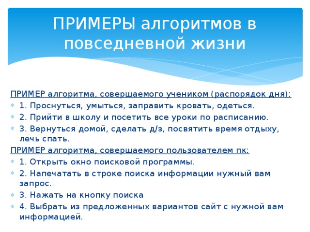 ПРИМЕРЫ алгоритмов в повседневной жизни ПРИМЕР алгоритма, совершаемого учеником (распорядок дня): 1. Проснуться, умыться, заправить кровать, одеться. 2. Прийти в школу и посетить все уроки по расписанию. 3. Вернуться домой, сделать д/з, посвятить время отдыху, лечь спать. ПРИМЕР алгоритма, совершаемого пользователем пк: 1. Открыть окно поисковой программы. 2. Напечатать в строке поиска информации нужный вам запрос. 3. Нажать на кнопку поиска 4. Выбрать из предложенных вариантов сайт с нужной вам информацией. 