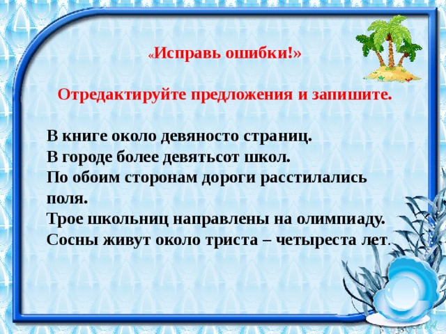 « Исправь ошибки!»  Отредактируйте предложения и запишите. В книге около девяносто страниц. В городе более девятьсот школ. По обоим сторонам дороги расстилались поля. Трое школьниц направлены на олимпиаду. Сосны живут около триста – четыреста лет . 