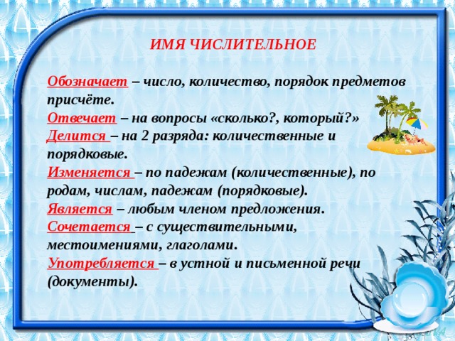  ИМЯ ЧИСЛИТЕЛЬНОЕ Обозначает   – число, количество, порядок предметов присчёте. Отвечает   – на вопросы «сколько?, который?» Делится  – на 2 разряда: количественные и порядковые. Изменяется  – по падежам (количественные), по родам, числам, падежам (порядковые). Является   – любым членом предложения. Сочетается   – с существительными, местоимениями, глаголами. Употребляется  – в устной и письменной речи (документы). 