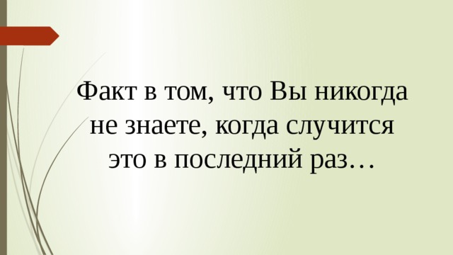 Факт в том, что Вы никогда  не знаете, когда случится это в последний раз… 