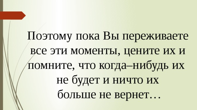 Поэтому пока Вы переживаете  все эти моменты, цените их и помните, что когда–нибудь их не будет и ничто их  больше не вернет… 