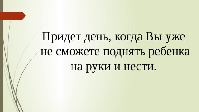 Придет день, когда Вы уже  не сможете поднять ребенка на руки и нести. 