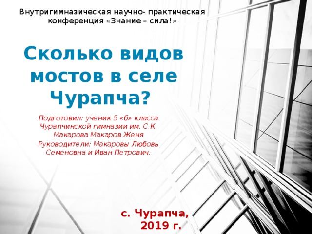 Внутригимназическая научно- практическая конференция «Знание – сила!» Сколько видов мостов в селе Чурапча? Подготовил: ученик 5 «б» класса Чурапчинской гимназии им. С.К. Макарова Макаров Женя Руководители: Макаровы Любовь Семеновна и Иван Петрович. с. Чурапча, 2019 г. 