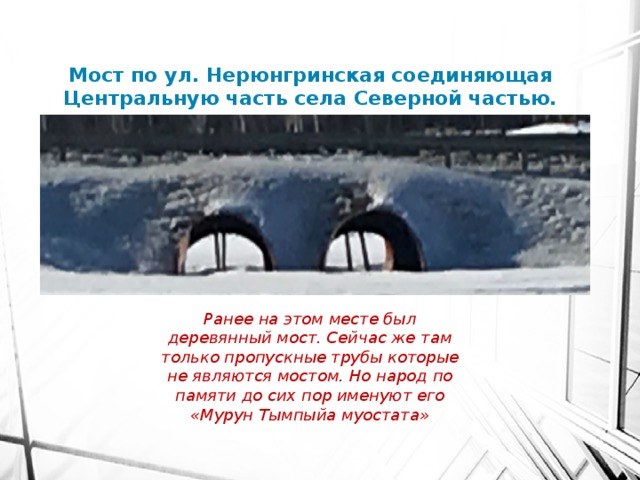 Мост по ул. Нерюнгринская соединяющая Центральную часть села Северной частью. Ранее на этом месте был деревянный мост. Сейчас же там только пропускные трубы которые не являются мостом. Но народ по памяти до сих пор именуют его «Мурун Тымпыйа муостата» 