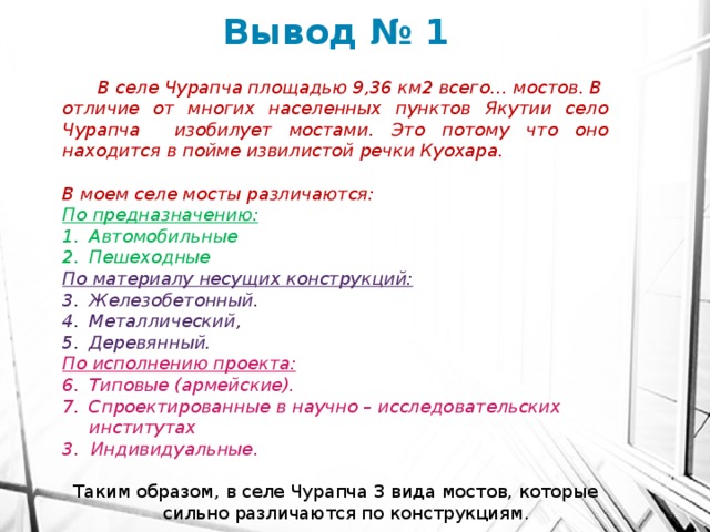 Вывод № 1  В селе Чурапча площадью 9,36 км2 всего… мостов. В отличие от многих населенных пунктов Якутии село Чурапча изобилует мостами. Это потому что оно находится в пойме извилистой речки Куохара.  В моем селе мосты различаются: По предназначению: Автомобильные Пешеходные По материалу несущих конструкций: Железобетонный. Металлический, Деревянный. По исполнению проекта: Типовые (армейские). Спроектированные в научно – исследовательских институтах 3. Индивидуальные.  Таким образом, в селе Чурапча 3 вида мостов, которые сильно различаются по конструкциям. 
