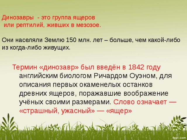 Динозавры - это группа ящеров  или рептилий, живших в мезозое.    Они населяли Землю 150 млн. лет – больше, чем какой-либо из когда-либо живущих.   Термин «динозавр» был введён в 1842 году английским биологом Ричардом Оуэном, для описания первых окаменелых останков древних ящеров, поражавшие воображение учёных своими размерами. Слово означает — «страшный, ужасный» — «ящер» 