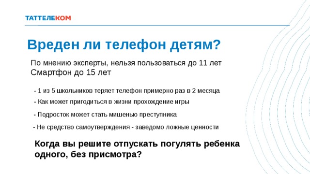 Вреден ли телефон детям? По мнению эксперты, нельзя пользоваться до 11 лет Смартфон до 15 лет - 1 из 5 школьников теряет телефон примерно раз в 2 месяца - Как может пригодиться в жизни прохождение игры - Подросток может стать мишенью преступника - Не средство самоутверждения - заведомо ложные ценности Когда вы решите отпускать погулять ребенка одного, без присмотра? 