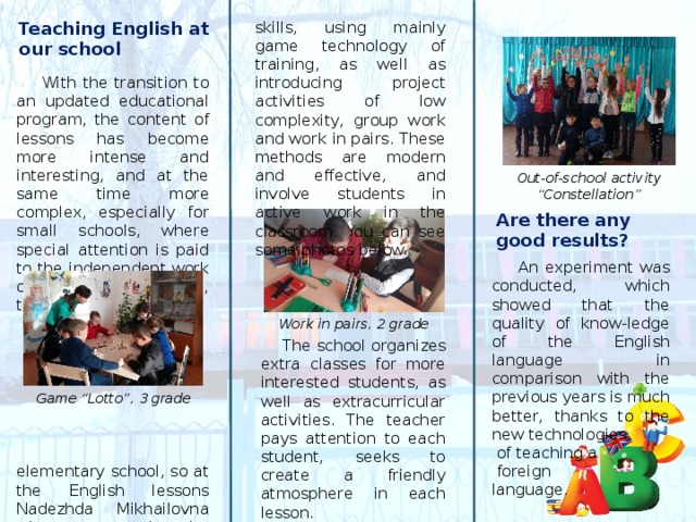  With the transition to an updated educational program, the content of lessons has become more intense and interesting, and at the same time more complex, especially for small schools, where special attention is paid to the independent work of students. In our case, this is an elementary school, so at the English lessons Nadezhda Mikhailovna tries to teach the necessary knowledge and skills, using mainly game technology of training, as well as introducing project activities of low complexity, group work and work in pairs. These methods are modern and effective, and involve students in active work in the classroom. You can see some photos below. Teaching English at our school Out-of-school activity “Constellation” Are there any good results?  An experiment was conducted, which showed that the quality of know-ledge of the English language in comparison with the previous years is much better, thanks to the new technologies  of teaching a  foreign language. Work in pairs, 2 grade  The school organizes extra classes for more interested students, as well as extracurricular activities. The teacher pays attention to each student, seeks to create a friendly atmosphere in each lesson. Game “Lotto”, 3 grade 