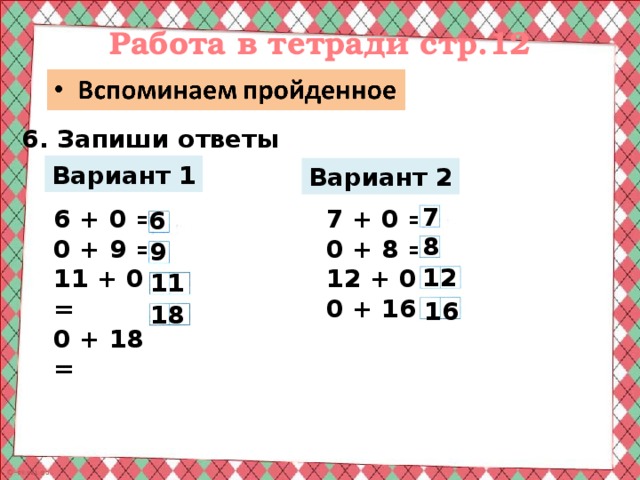 Работа в тетради стр.12 6. Запиши ответы Вариант 1 Вариант 2 7 6 + 0 = 7 + 0 = 0 + 8 = 0 + 9 = 12 + 0 = 11 + 0 = 0 + 18 = 0 + 16 = 6 8 9 12 11 16 18 