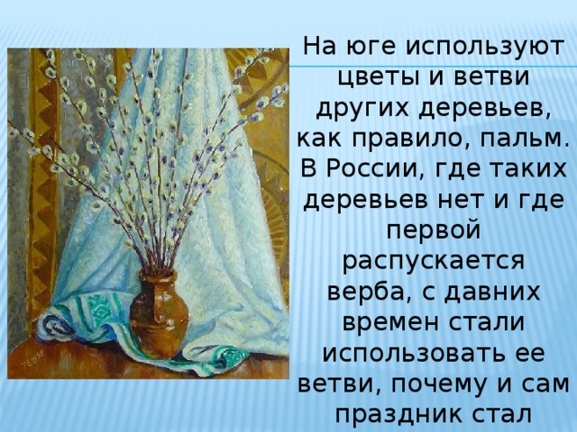 На юге используют цветы и ветви других деревьев, как правило, пальм. В России, где таких деревьев нет и где первой распускается верба, с давних времен стали использовать ее ветви, почему и сам праздник стал называться Вербным воскресением. 