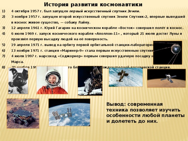 История развития космонавтики 4 октября 1957 г. был запущен  первый искусственный спутник Земли . 3 ноября 1957 г. запущен второй искусственный спутник Земли Спутник-2, впервые выведший в космос живое существо, — собаку Лайку. 12 апреля 1961 г. Юрий Гагарин на космическом корабле «Восток» совершил полёт в космос. 6 июля 1969 г. запуск космического корабля «Аполлон-11» , который 21 июля достиг Луны и произвёл первую высадку людей на её поверхность. 19 апреля 1971 г. вывод на орбиту первой орбитальной станции-лаборатории «Салют». 13 ноября 1971 г. станция «Маринер-9» стала первым искусственным спутником Марса. 4 июля 1997 г. марсоход «Соджорнер» первым совершил удачную посадку на поверхность Марса. 20 ноября 1998 г. запуск первого блока «Заря» Международной космической станции. Вывод: современная техника позволяет изучить особенности любой планеты и долететь до них. 