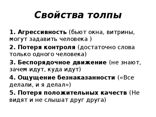 Свойства толпы 1. Агрессивность (бьют окна, витрины, могут задавить человека ) 2. Потеря контроля (достаточно слова только одного человека) 3. Беспорядочное движение (не знают, зачем идут, куда идут) 4. Ощущение безнаказанности («Все делали, и я делал») 5. Потеря положительных качеств (Не видят и не слышат друг друга)