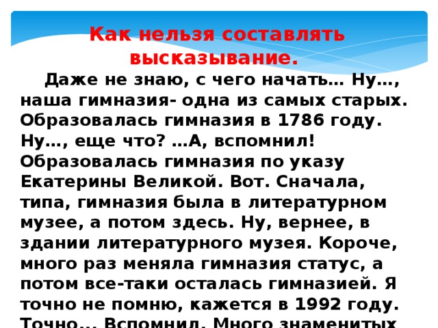 Как нельзя составлять высказывание.  Даже не знаю, с чего начать… Ну…, наша гимназия- одна из самых старых. Образовалась гимназия в 1786 году. Ну…, еще что? …А, вспомнил! Образовалась гимназия по указу Екатерины Великой. Вот. Сначала, типа, гимназия была в литературном музее, а потом здесь. Ну, вернее, в здании литературного музея. Короче, много раз меняла гимназия статус, а потом все-таки осталась гимназией. Я точно не помню, кажется в 1992 году. Точно... Вспомнил. Много знаменитых выпускников вышли из стен гимназии. А еще праздник скоро 225 лет. Всё! 