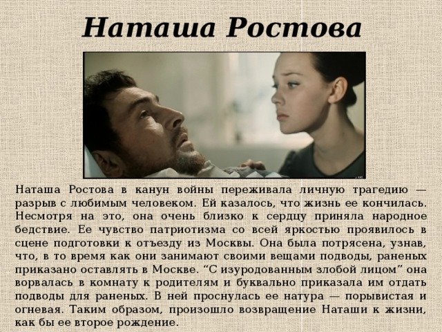 Наташа Ростова Наташа Ростова в канун войны переживала личную трагедию — разрыв с любимым человеком. Ей казалось, что жизнь ее кончилась. Несмотря на это, она очень близко к сердцу приняла народное бедствие. Ее чувство патриотизма со всей яркостью проявилось в сцене подготовки к отъезду из Москвы. Она была потрясена, узнав, что, в то время как они занимают своими вещами подводы, раненых приказано оставлять в Москве. “С изуродованным злобой лицом” она ворвалась в комнату к родителям и буквально приказала им отдать подводы для раненых. В ней проснулась ее натура — порывистая и огневая. Таким образом, произошло возвращение Наташи к жизни, как бы ее второе рождение. 