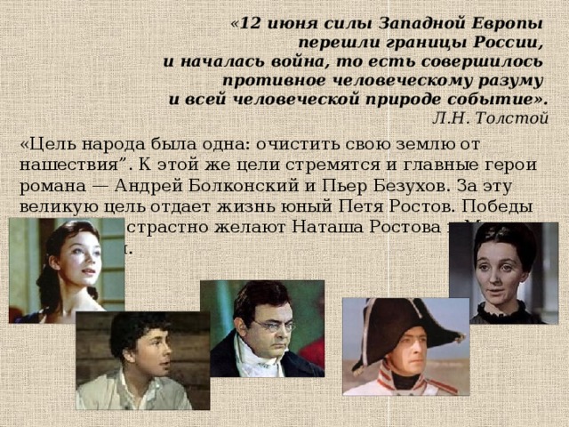 « 12 июня силы Западной Европы  перешли границы России,  и началась война, то есть совершилось  противное человеческому разуму  и всей человеческой природе событие».   Л.Н. Толстой   «Цель народа была одна: очистить свою землю от нашествия”. К этой же цели стремятся и главные герои романа — Андрей Болконский и Пьер Безухов. За эту великую цель отдает жизнь юный Петя Ростов. Победы над врагом страстно желают Наташа Ростова и Марья Болконская. 