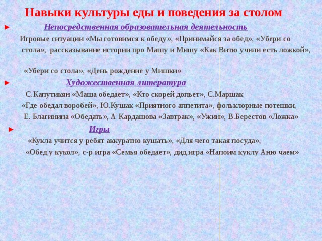  Навыки культуры еды и поведения за столом ► Непосредственная образовательная деятельность  Игровые ситуации «Мы готовимся к обеду», «Принимайся за обед», «Убери со  стола», рассказывание истории про Машу и Мишу «Как Витю учили есть ложкой»,  «Убери со стола», «День рождение у Мишки» ► Художественная литература  С.Капутикян «Маша обедает», «Кто скорей допьет», С.Маршак  «Где обедал воробей», Ю.Кушак «Приятного аппетита», фольклорные потешки,  Е. Благинина «Обедать», А Кардашова «Завтрак», «Ужин», В.Берестов «Ложка»  ►  Игры  «Кукла учится у ребят аккуратно кушать», «Для чего такая посуда»,  «Обед у кукол», с-р игра «Семья обедает», дид.игра «Напоим куклу Аню чаем»  