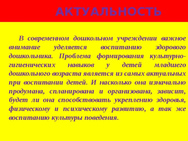  Актуальность   В современном дошкольном учреждении важное внимание уделяется воспитанию здорового дошкольника. Проблема формирования культурно-гигиенических навыков у детей младшего дошкольного возраста является из самых актуальных при воспитании детей. И насколько она изначально продумана, спланирована и организована, зависит, будет ли она способствовать укреплению здоровья, физическому и психическому развитию, а так же воспитанию культуры поведения. 