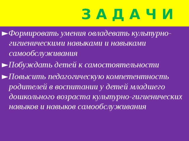  з а д а ч и ► Формировать умения овладевать культурно-гигиеническими навыками и навыками самообслуживания ► Побуждать детей к самостоятельности ► Повысить педагогическую компетентность родителей в воспитании у детей младшего дошкольного возраста культурно-гигиенических навыков и навыков самообслуживания 