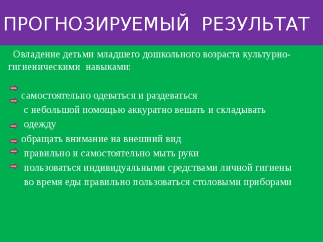 Прогнозируемый результат  Овладение детьми младшего дошкольного возраста культурно-гигиеническими навыками:  самостоятельно одеваться и раздеваться  с небольшой помощью аккуратно вешать и складывать  одежду  обращать внимание на внешний вид  правильно и самостоятельно мыть руки  пользоваться индивидуальными средствами личной гигиены  во время еды правильно пользоваться столовыми приборами 