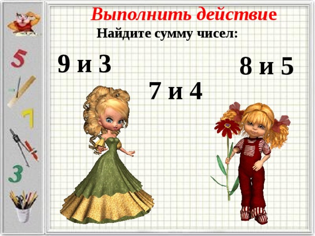 Выполнить действи е Найдите сумму чисел: 9 и 3 8 и 5 7 и 4 