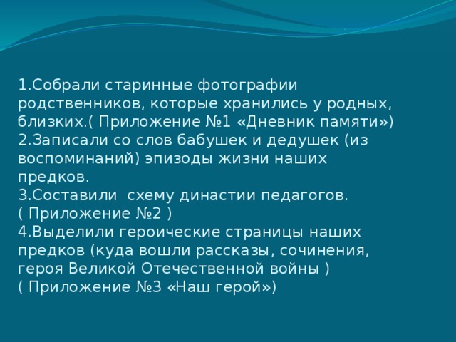 1.Собрали старинные фотографии родственников, которые хранились у родных, близких.( Приложение №1 «Дневник памяти»)  2.Записали со слов бабушек и дедушек (из воспоминаний) эпизоды жизни наших предков.  3.Составили схему династии педагогов.( Приложение №2 )  4.Выделили героические страницы наших предков (куда вошли рассказы, сочинения, героя Великой Отечественной войны ) ( Приложение №3 «Наш герой»)   