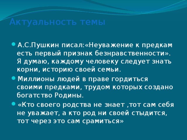 Актуальность темы   А.С.Пушкин писал:«Неуважение к предкам есть первый признак безнравственности». Я думаю, каждому человеку следует знать корни, историю своей семьи. Миллионы людей в праве гордиться своими предками, трудом которых создано богатство Родины. «Кто своего родства не знает ,тот сам себя не уважает, а кто род ни своей стыдится, тот через это сам срамиться» 