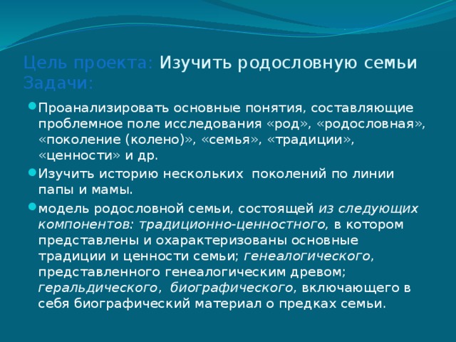 Цель проекта: Изучить родословную семьи  Задачи: Проанализировать основные понятия, составляющие проблемное поле исследования «род», «родословная», «поколение (колено)», «семья», «традиции», «ценности» и др. Изучить историю нескольких поколений по линии папы и мамы. модель родословной семьи, состоящей из следующих компонентов: традиционно-ценностного, в котором представлены и охарактеризованы основные традиции и ценности семьи; генеалогического , представленного генеалогическим древом; геральдического , биографического , включающего в себя биографический материал о предках семьи. 