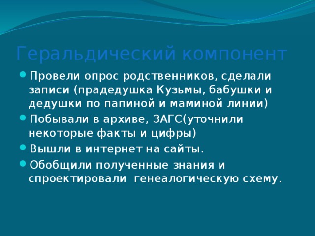 Геральдический компонент Провели опрос родственников, сделали записи (прадедушка Кузьмы, бабушки и дедушки по папиной и маминой линии) Побывали в архиве, ЗАГС(уточнили некоторые факты и цифры) Вышли в интернет на сайты. Обобщили полученные знания и спроектировали генеалогическую схему. 